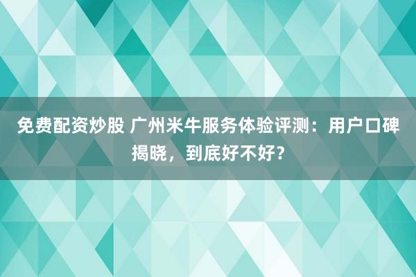 免费配资炒股 广州米牛服务体验评测：用户口碑揭晓，到底好不好？