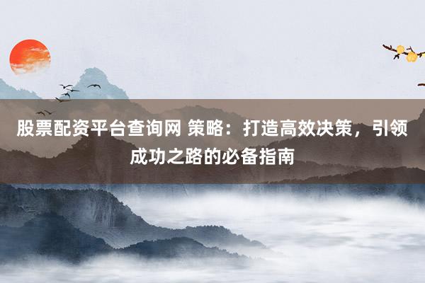 股票配资平台查询网 策略：打造高效决策，引领成功之路的必备指南