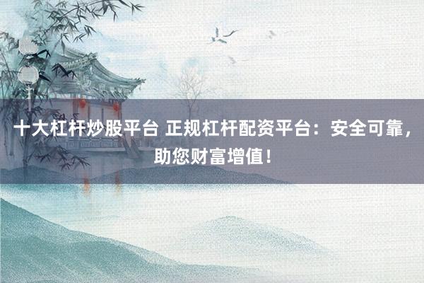 十大杠杆炒股平台 正规杠杆配资平台：安全可靠，助您财富增值！