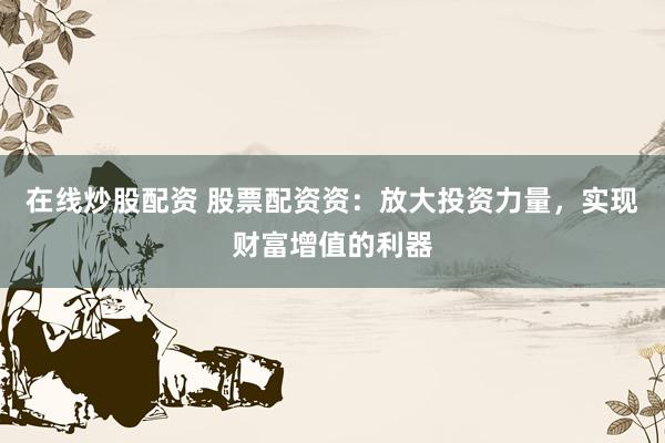 在线炒股配资 股票配资资：放大投资力量，实现财富增值的利器
