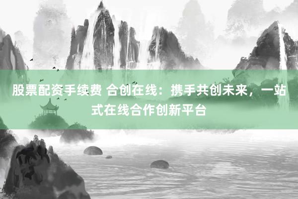 股票配资手续费 合创在线：携手共创未来，一站式在线合作创新平台