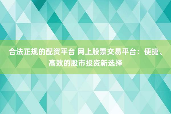 合法正规的配资平台 网上股票交易平台：便捷、高效的股市投资新选择