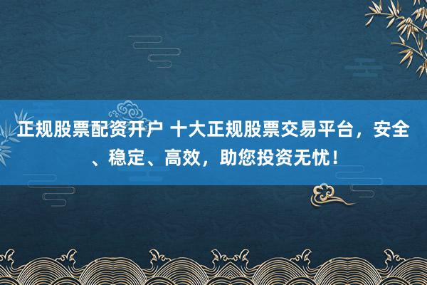 正规股票配资开户 十大正规股票交易平台，安全、稳定、高效，助您投资无忧！