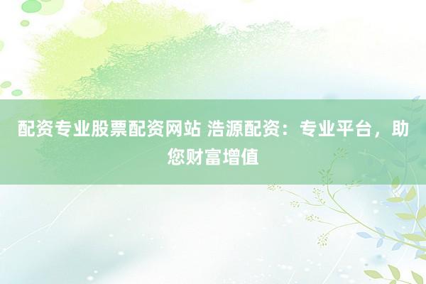 配资专业股票配资网站 浩源配资:专业平台,助您财富增值