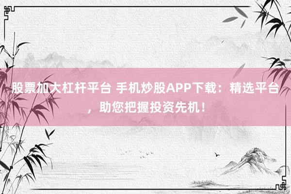 股票加大杠杆平台 手机炒股APP下载：精选平台，助您把握投资先机！
