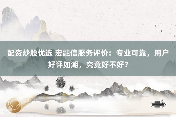 配资炒股优选 宏融信服务评价：专业可靠，用户好评如潮，究竟好不好？