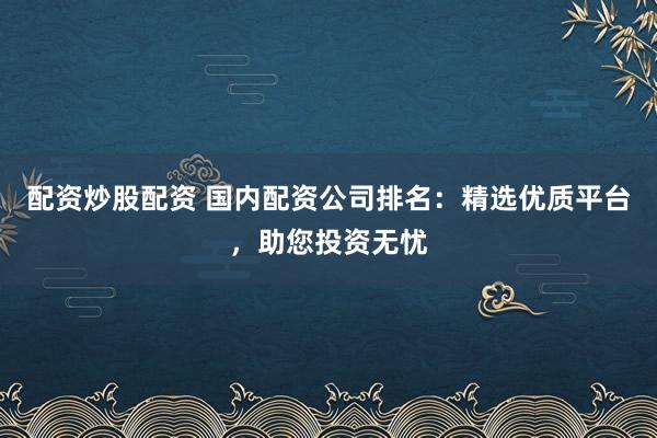 配资炒股配资 国内配资公司排名：精选优质平台，助您投资无忧