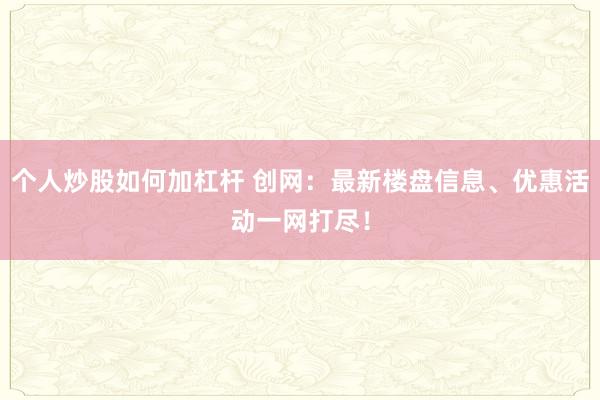 个人炒股如何加杠杆 创网：最新楼盘信息、优惠活动一网打尽！