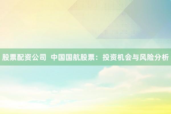 股票配资公司  中国国航股票：投资机会与风险分析