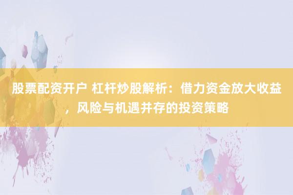股票配资开户 杠杆炒股解析：借力资金放大收益，风险与机遇并存的投资策略