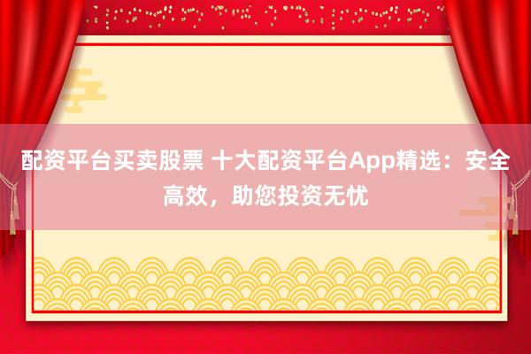 配资平台买卖股票 十大配资平台App精选：安全高效，助您投资无忧