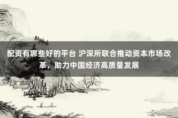 配资有哪些好的平台 沪深所联合推动资本市场改革，助力中国经济高质量发展