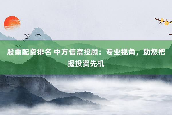 股票配资排名 中方信富投顾：专业视角，助您把握投资先机