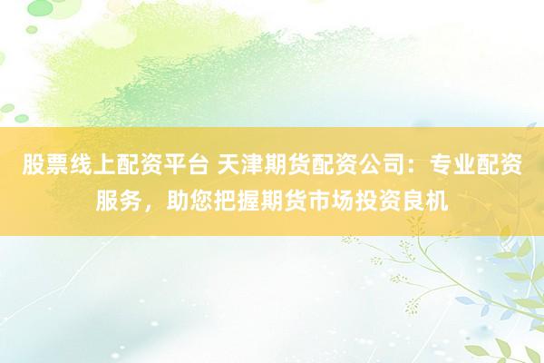 股票线上配资平台 天津期货配资公司：专业配资服务，助您把握期货市场投资良机