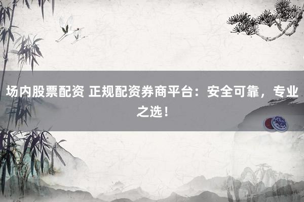 场内股票配资 正规配资券商平台：安全可靠，专业之选！