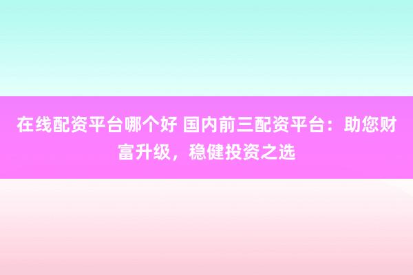 在线配资平台哪个好 国内前三配资平台：助您财富升级，稳健投资之选