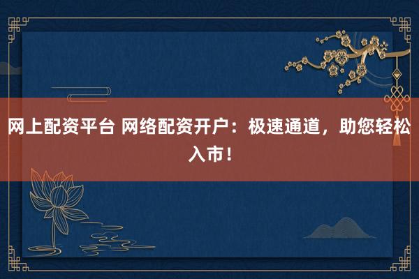 网上配资平台 网络配资开户：极速通道，助您轻松入市！