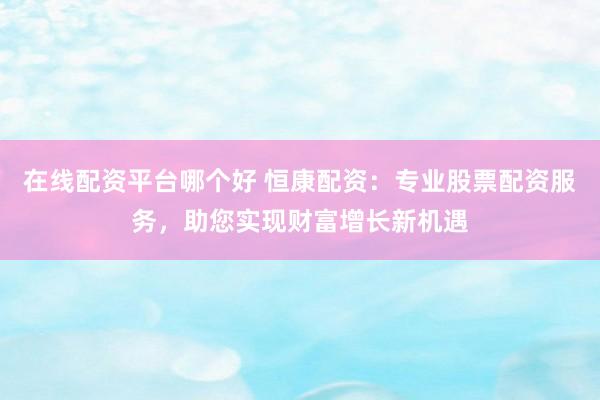 在线配资平台哪个好 恒康配资：专业股票配资服务，助您实现财富增长新机遇
