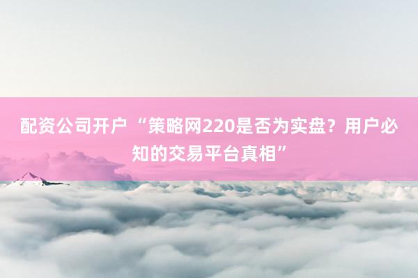 配资公司开户 “策略网220是否为实盘？用户必知的交易平台真相”