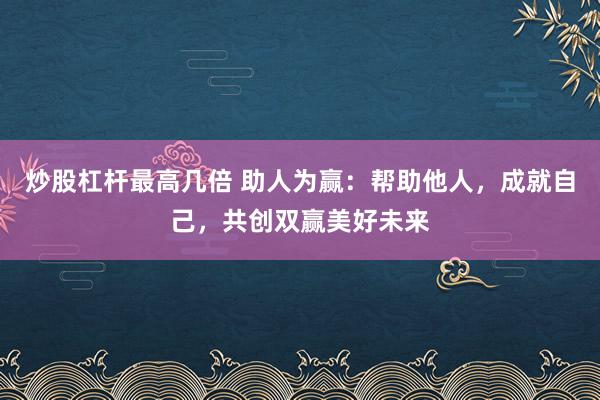 炒股杠杆最高几倍 助人为赢：帮助他人，成就自己，共创双赢美好未来