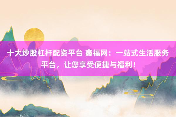 十大炒股杠杆配资平台 鑫福网：一站式生活服务平台，让您享受便捷与福利！