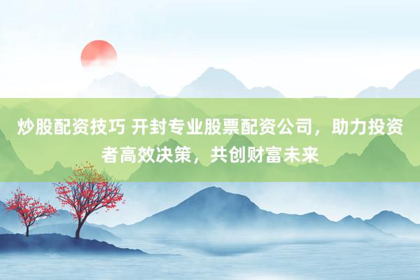 炒股配资技巧 开封专业股票配资公司，助力投资者高效决策，共创财富未来