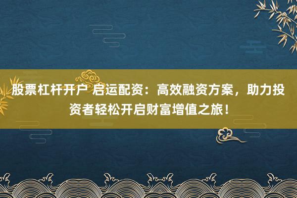 股票杠杆开户 启运配资：高效融资方案，助力投资者轻松开启财富增值之旅！