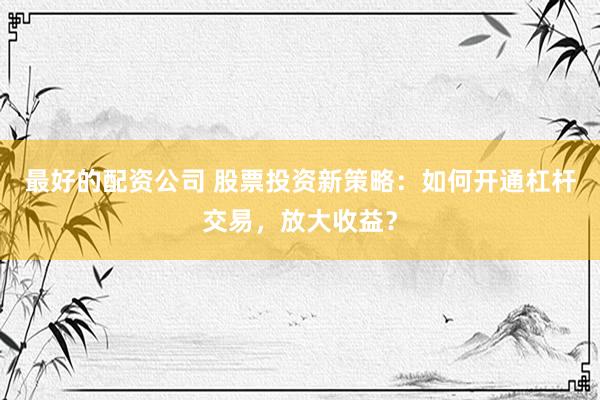最好的配资公司 股票投资新策略：如何开通杠杆交易，放大收益？