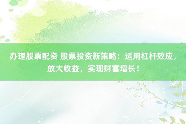 办理股票配资 股票投资新策略：运用杠杆效应，放大收益，实现财富增长！
