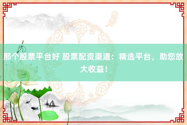 那个股票平台好 股票配资渠道：精选平台，助您放大收益！