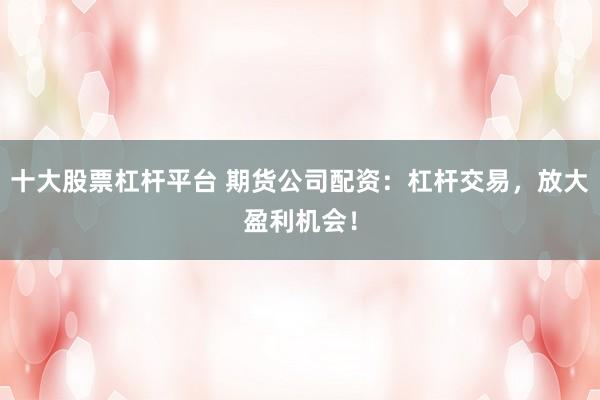 十大股票杠杆平台 期货公司配资：杠杆交易，放大盈利机会！
