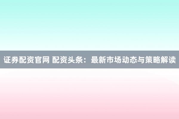 证券配资官网 配资头条：最新市场动态与策略解读
