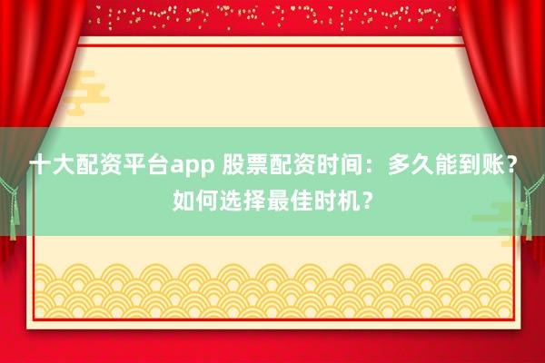 十大配资平台app 股票配资时间：多久能到账？如何选择最佳时机？