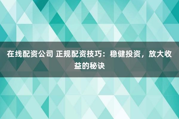 在线配资公司 正规配资技巧：稳健投资，放大收益的秘诀