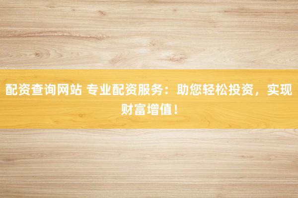 配资查询网站 专业配资服务：助您轻松投资，实现财富增值！