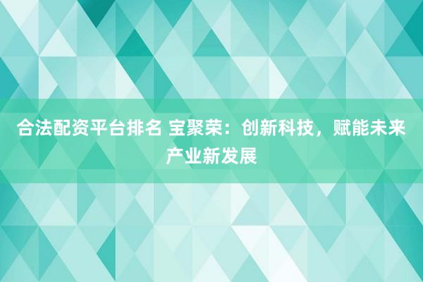 合法配资平台排名 宝聚荣：创新科技，赋能未来产业新发展