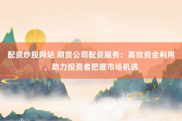 配资炒股网站 期货公司配资服务：高效资金利用，助力投资者把握市场机遇