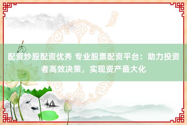 配资炒股配资优秀 专业股票配资平台：助力投资者高效决策，实现资产最大化