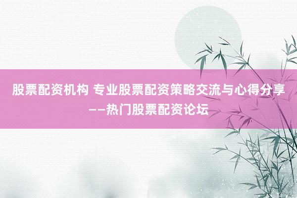 股票配资机构 专业股票配资策略交流与心得分享——热门股票配资论坛