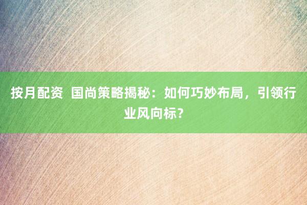按月配资  国尚策略揭秘：如何巧妙布局，引领行业风向标？