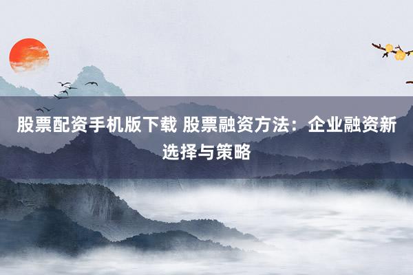 股票配资手机版下载 股票融资方法：企业融资新选择与策略