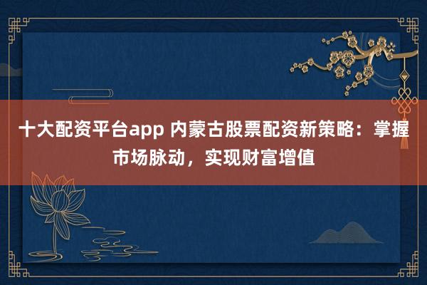 十大配资平台app 内蒙古股票配资新策略：掌握市场脉动，实现财富增值
