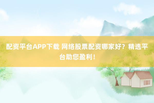 配资平台APP下载 网络股票配资哪家好？精选平台助您盈利！
