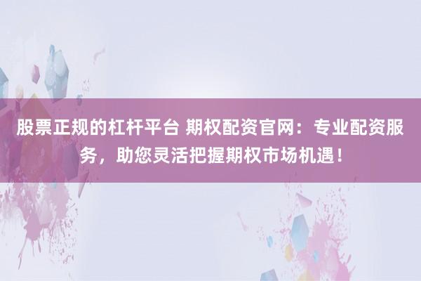 股票正规的杠杆平台 期权配资官网：专业配资服务，助您灵活把握期权市场机遇！