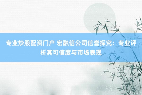 专业炒股配资门户 宏融信公司信誉探究：专业评析其可信度与市场表现