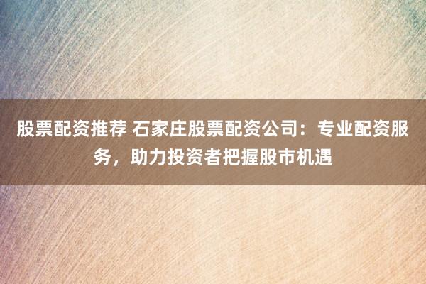 股票配资推荐 石家庄股票配资公司：专业配资服务，助力投资者把握股市机遇