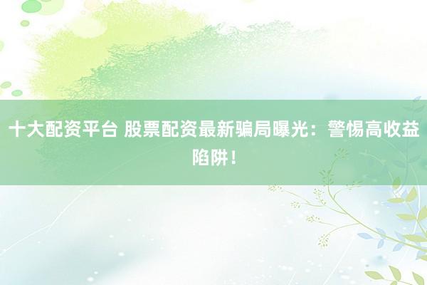 十大配资平台 股票配资最新骗局曝光：警惕高收益陷阱！