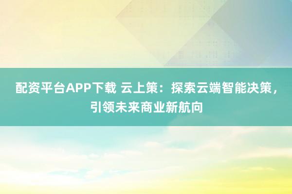 配资平台APP下载 云上策：探索云端智能决策，引领未来商业新航向