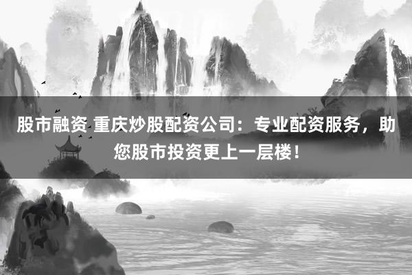 股市融资 重庆炒股配资公司:专业配资服务,助您股市投资更上一层楼!
