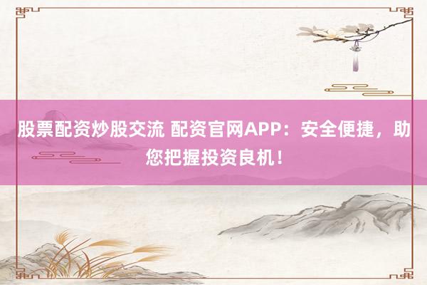 股票配资炒股交流 配资官网APP：安全便捷，助您把握投资良机！